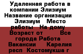 Удаленная работа в компании Элизиум › Название организации ­ Элизиум › Место работы ­ На дому › Возраст от ­ 16 - Все города Работа » Вакансии   . Карелия респ.,Костомукша г.